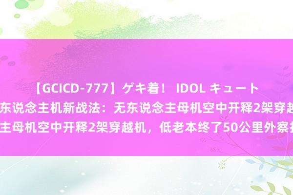 【GCICD-777】ゲキ着！ IDOL キュート the BEST 中国民企研发无东说念主机新战法：无东说念主母机空中开释2架穿越机，低老本终了50公里外察打一体！