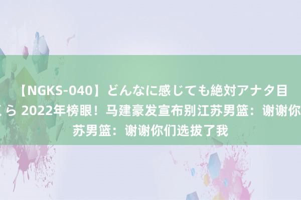 【NGKS-040】どんなに感じても絶対アナタ目線 春野さくら 2022年榜眼！马建豪发宣布别江苏男篮：谢谢你们选拔了我