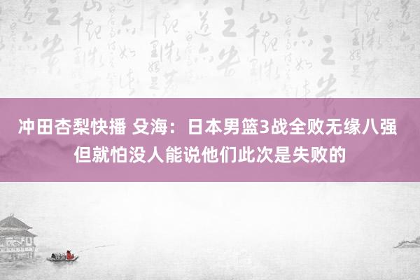 冲田杏梨快播 殳海：日本男篮3战全败无缘八强 但就怕没人能说他们此次是失败的