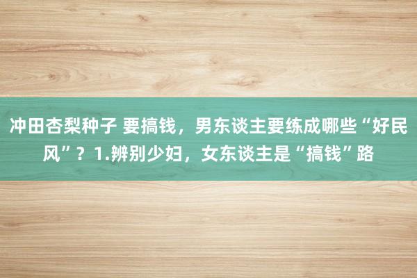 冲田杏梨种子 要搞钱,男东谈主要练成哪些“好民风”?1.辨别少妇,女东谈主是“搞钱”路