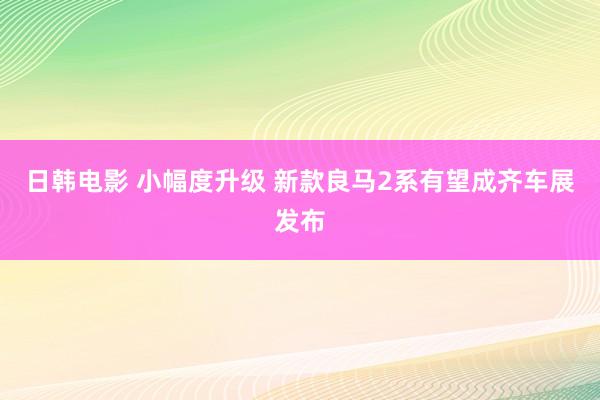 日韩电影 小幅度升级 新款良马2系有望成齐车展发布