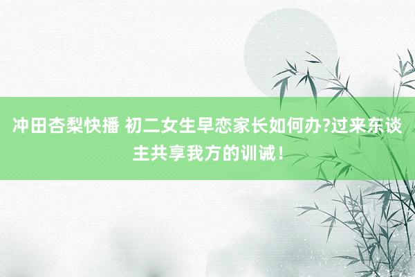 冲田杏梨快播 初二女生早恋家长如何办?过来东谈主共享我方的训诫！