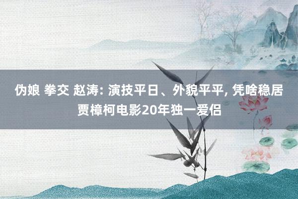 伪娘 拳交 赵涛: 演技平日、外貌平平， 凭啥稳居贾樟柯电影20年独一爱侣