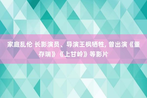 家庭乱伦 长影演员、导演王枫牺牲， 曾出演《董存瑞》《上甘岭》等影片