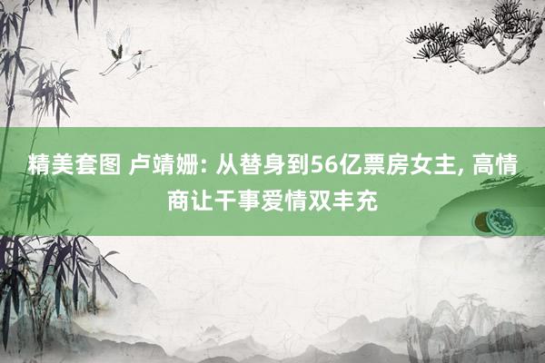 精美套图 卢靖姗: 从替身到56亿票房女主， 高情商让干事爱情双丰充