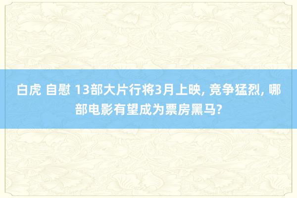 白虎 自慰 13部大片行将3月上映， 竞争猛烈， 哪部电影有望成为票房黑马?