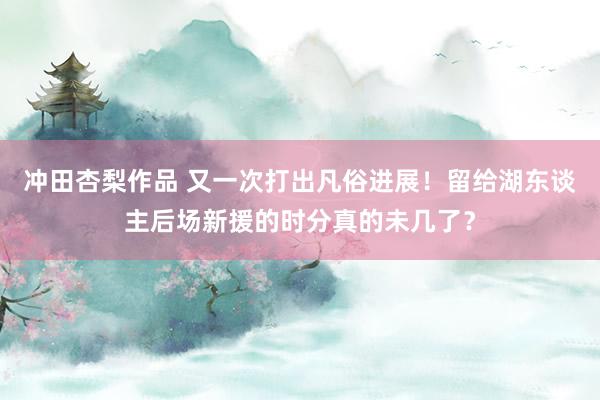 冲田杏梨作品 又一次打出凡俗进展！留给湖东谈主后场新援的时分真的未几了？