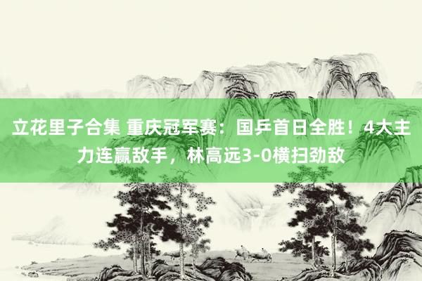 立花里子合集 重庆冠军赛：国乒首日全胜！4大主力连赢敌手，林高远3-0横扫劲敌
