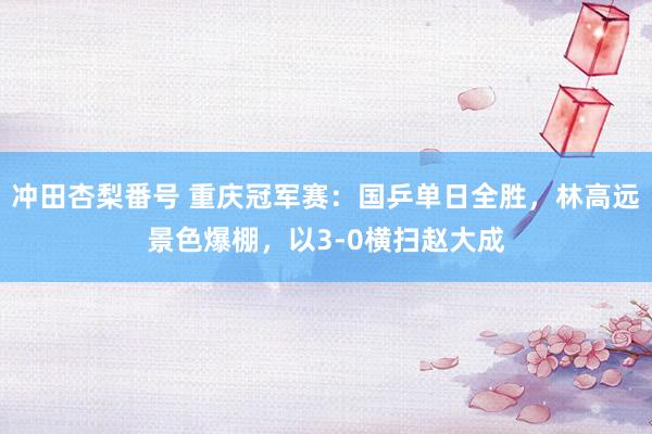 冲田杏梨番号 重庆冠军赛：国乒单日全胜，林高远景色爆棚，以3-0横扫赵大成