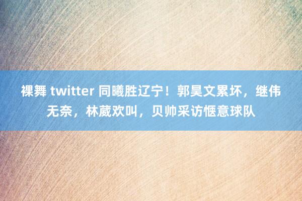裸舞 twitter 同曦胜辽宁！郭昊文累坏，继伟无奈，林葳欢叫，贝帅采访惬意球队