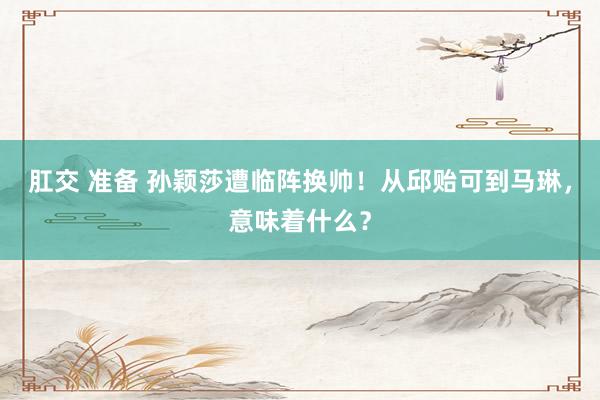 肛交 准备 孙颖莎遭临阵换帅！从邱贻可到马琳，意味着什么？