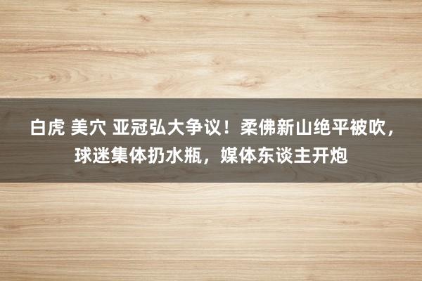 白虎 美穴 亚冠弘大争议！柔佛新山绝平被吹，球迷集体扔水瓶，媒体东谈主开炮