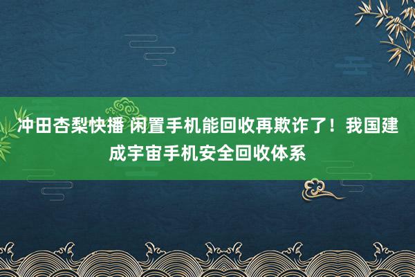 冲田杏梨快播 闲置手机能回收再欺诈了！我国建成宇宙手机安全回收体系