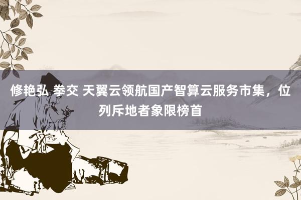 修艳弘 拳交 天翼云领航国产智算云服务市集，位列斥地者象限榜首