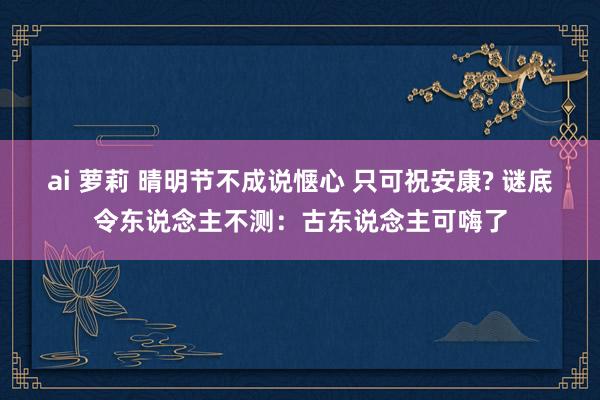 ai 萝莉 晴明节不成说惬心 只可祝安康? 谜底令东说念主不测：古东说念主可嗨了