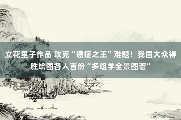立花里子作品 攻克“癌症之王”难题！我国大众得胜绘图各人首份“多组学全景图谱”
