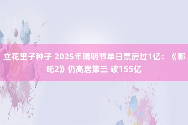 立花里子种子 2025年晴明节单日票房过1亿：《哪吒2》仍高居第三 破155亿