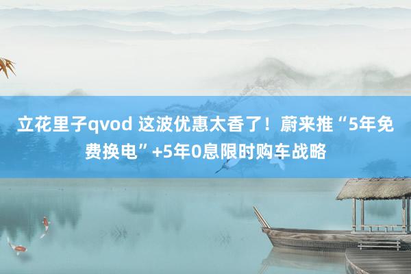 立花里子qvod 这波优惠太香了！蔚来推“5年免费换电”+5年0息限时购车战略