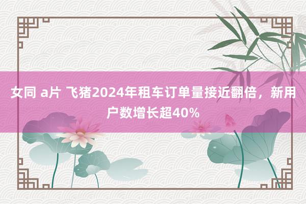 女同 a片 飞猪2024年租车订单量接近翻倍，新用户数增长超40%