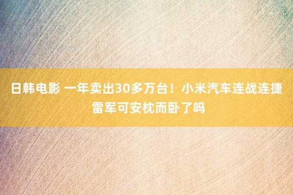 日韩电影 一年卖出30多万台！小米汽车连战连捷 雷军可安枕而卧了吗