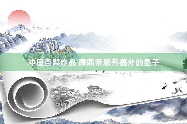 冲田杏梨作品 康熙帝最有福分的皇子