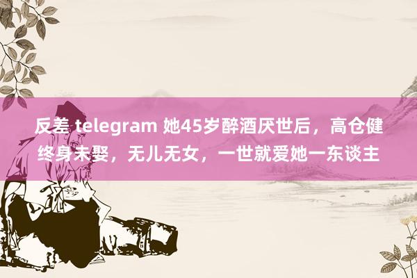 反差 telegram 她45岁醉酒厌世后，高仓健终身未娶，无儿无女，一世就爱她一东谈主