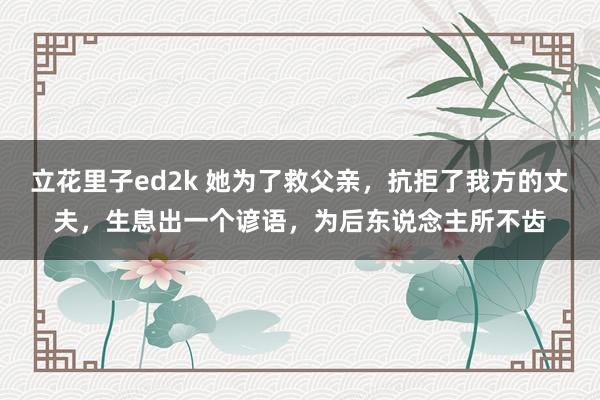 立花里子ed2k 她为了救父亲，抗拒了我方的丈夫，生息出一个谚语，为后东说念主所不齿