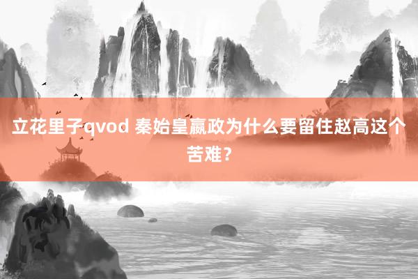 立花里子qvod 秦始皇嬴政为什么要留住赵高这个苦难？