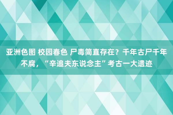 亚洲色图 校园春色 尸毒简直存在？千年古尸千年不腐，“辛追夫东说念主”考古一大遗迹