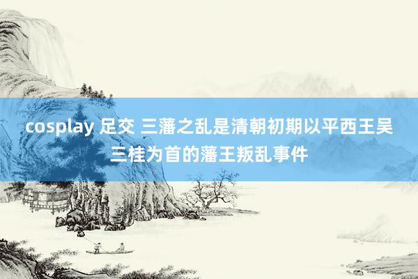 cosplay 足交 三藩之乱是清朝初期以平西王吴三桂为首的藩王叛乱事件