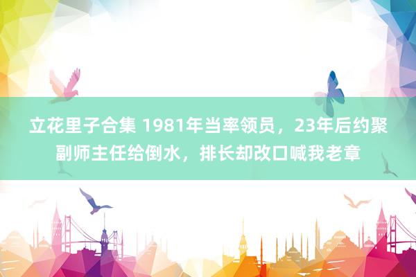 立花里子合集 1981年当率领员，23年后约聚副师主任给倒水，排长却改口喊我老章