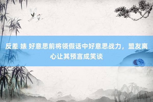 反差 婊 好意思前将领假话中好意思战力，盟友离心让其预言成笑谈