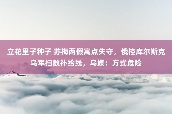 立花里子种子 苏梅两假寓点失守，俄控库尔斯克乌军扫数补给线，乌媒：方式危险