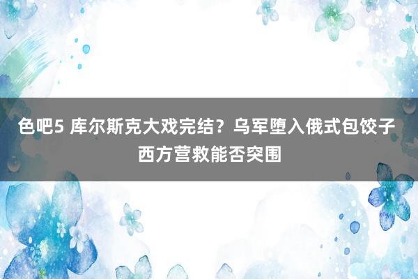 色吧5 库尔斯克大戏完结？乌军堕入俄式包饺子 西方营救能否突围