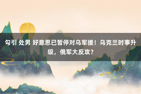 勾引 处男 好意思已暂停对乌军援！乌克兰时事升级，俄军大反攻？