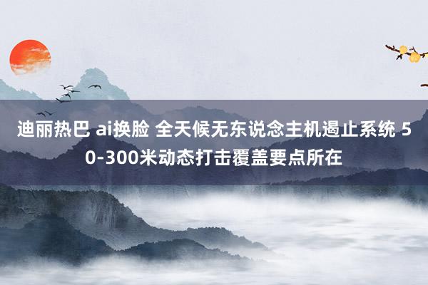 迪丽热巴 ai换脸 全天候无东说念主机遏止系统 50-300米动态打击覆盖要点所在