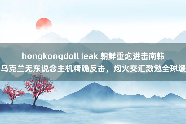 hongkongdoll leak 朝鲜重炮进击南韩，乌克兰无东说念主机精确反击，炮火交汇激勉全球缓和