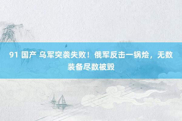 91 国产 乌军突袭失败！俄军反击一锅烩，无数装备尽数被毁