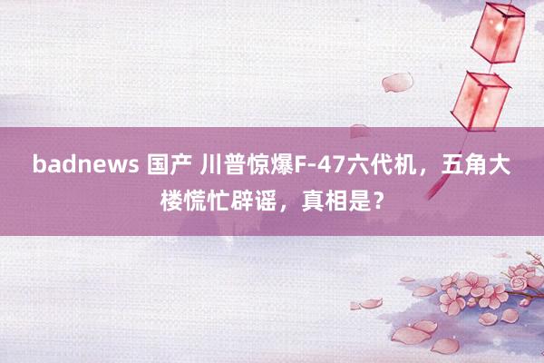 badnews 国产 川普惊爆F-47六代机，五角大楼慌忙辟谣，真相是？
