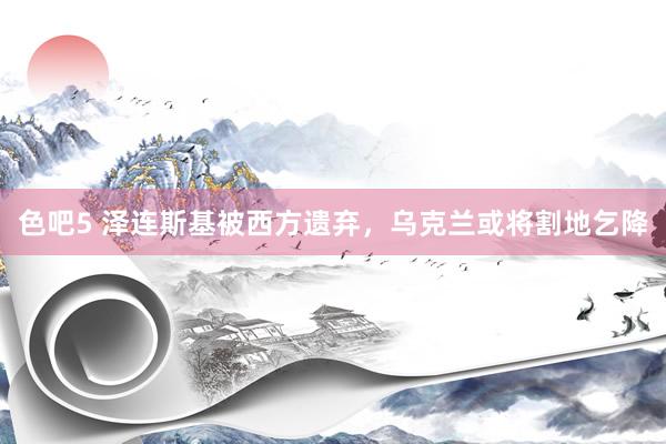 色吧5 泽连斯基被西方遗弃，乌克兰或将割地乞降