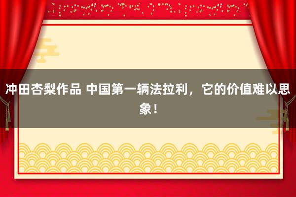 冲田杏梨作品 中国第一辆法拉利，它的价值难以思象！