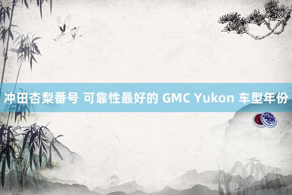 冲田杏梨番号 可靠性最好的 GMC Yukon 车型年份