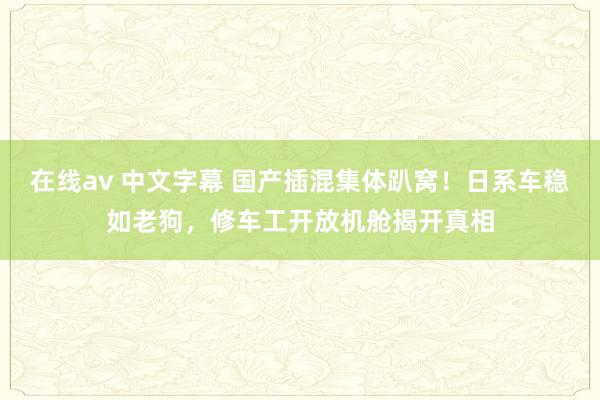 在线av 中文字幕 国产插混集体趴窝！日系车稳如老狗，修车工开放机舱揭开真相
