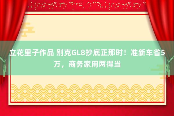 立花里子作品 别克GL8抄底正那时！准新车省5万，商务家用两得当