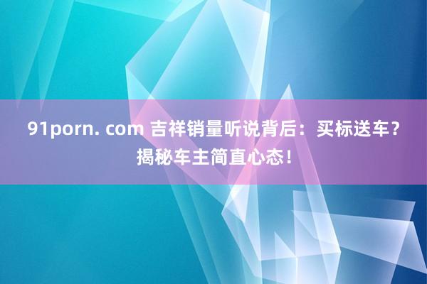 91porn. com 吉祥销量听说背后：买标送车？揭秘车主简直心态！
