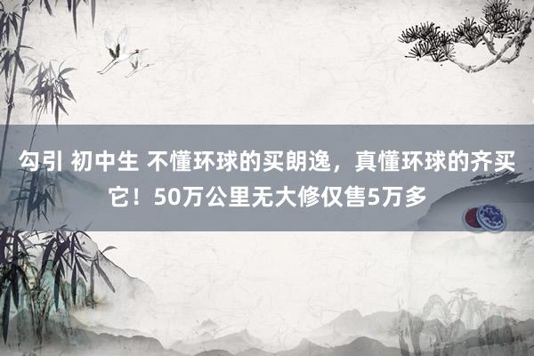 勾引 初中生 不懂环球的买朗逸，真懂环球的齐买它！50万公里无大修仅售5万多