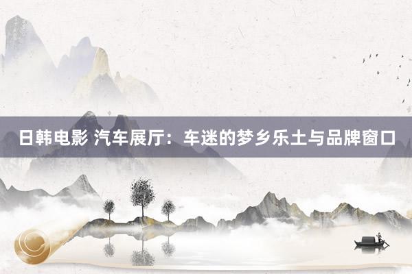 日韩电影 汽车展厅：车迷的梦乡乐土与品牌窗口