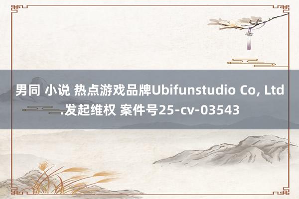 男同 小说 热点游戏品牌Ubifunstudio Co， Ltd.发起维权 案件号25-cv-03543
