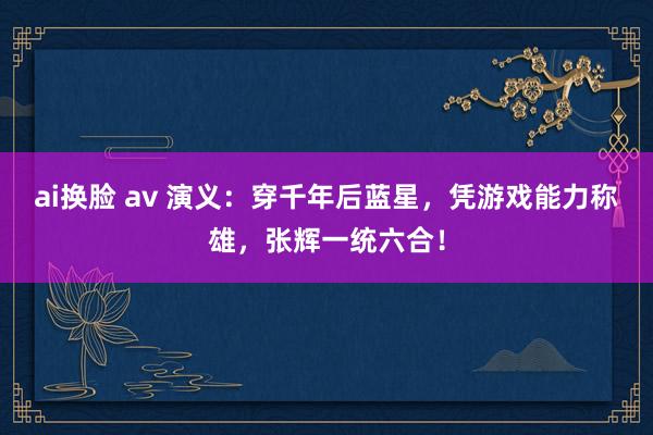ai换脸 av 演义：穿千年后蓝星，凭游戏能力称雄，张辉一统六合！
