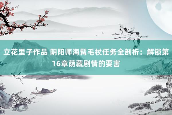 立花里子作品 阴阳师海髯毛杖任务全剖析：解锁第16章荫藏剧情的要害